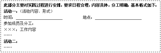 文本框: 此部分主要对实践过程进行安排,要求日程合理,内容具体,分工明确,基本格式如下:
活动一:(活动内容、形式)
时间: 地点:
参加成员及分工:
×××:工作内容
……
活动二:
……