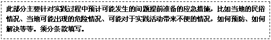 文本框: 此部分主要针对实践过程中预计可能发生的问题提前准备的应急措施,比如当地的民俗情况、当地可能出现的危险情况、可能对于实践活动带来不便的情况,如何预防、如何解决等等。须分条款填写。